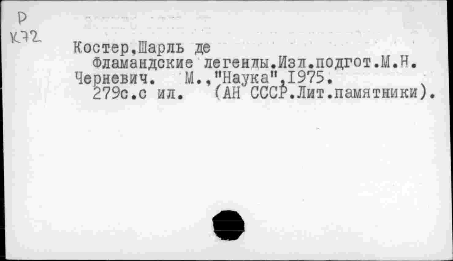 ﻿р КП
Костер.Шарль де
Фламандские легенлы.Изл.подгот.М.и.
Черневич. М., ’’Наука”, 1975.
279с.с ил.	(АН СССР.Лит.памятники)